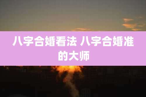 八字合婚看法 八字合婚准的大师