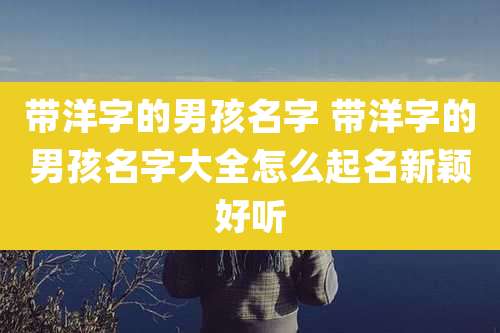 带洋字的男孩名字 带洋字的男孩名字大全怎么起名新颖好听