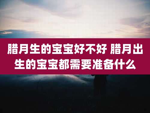 腊月生的宝宝好不好 腊月出生的宝宝都需要准备什么