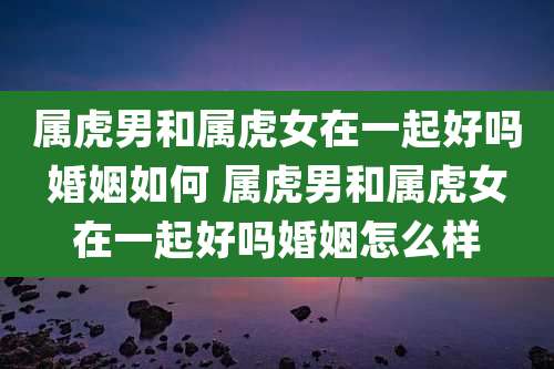 属虎男和属虎女在一起好吗婚姻如何 属虎男和属虎女在一起好吗婚姻怎么样