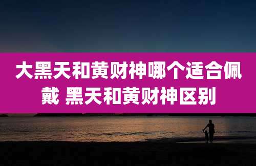 大黑天和黄财神哪个适合佩戴 黑天和黄财神区别