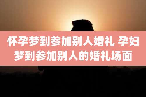 怀孕梦到参加别人婚礼 孕妇梦到参加别人的婚礼场面