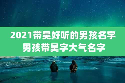 2021带昊好听的男孩名字 男孩带昊字大气名字