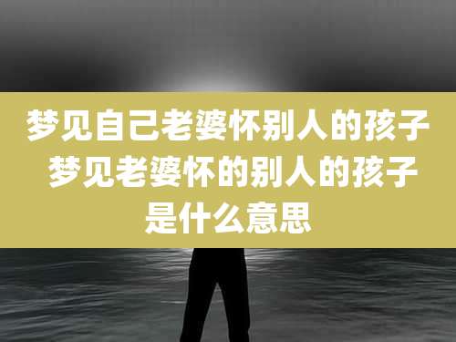 梦见自己老婆怀别人的孩子 梦见老婆怀的别人的孩子是什么意思