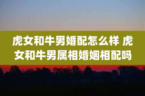 虎女和牛男婚配怎么样 虎女和牛男属相婚姻相配吗