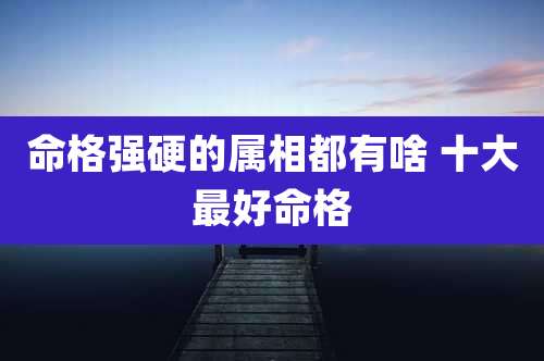 命格强硬的属相都有啥 十大最好命格