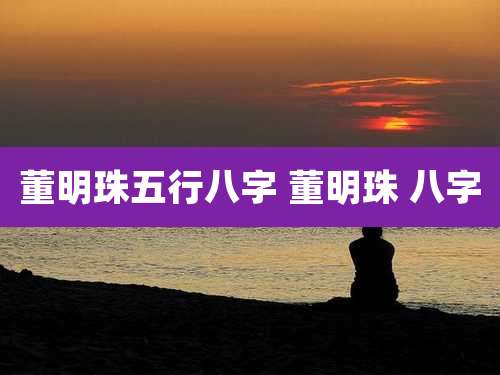 董明珠五行八字 董明珠 八字