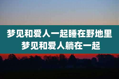 梦见和爱人一起睡在野地里 梦见和爱人躺在一起