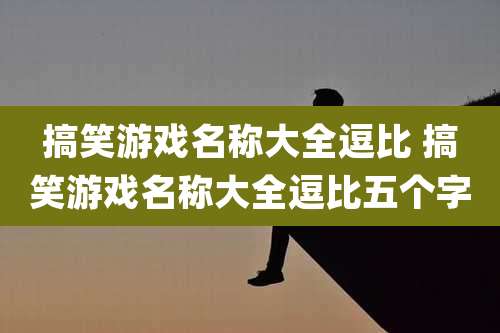 搞笑游戏名称大全逗比 搞笑游戏名称大全逗比五个字