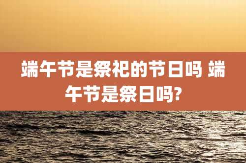 端午节是祭祀的节日吗 端午节是祭日吗?