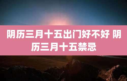 阴历三月十五出门好不好 阴历三月十五禁忌