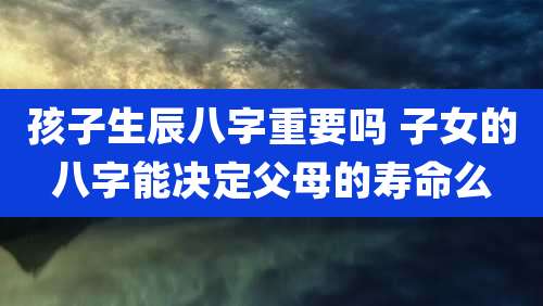 孩子生辰八字重要吗 子女的八字能决定父母的寿命么