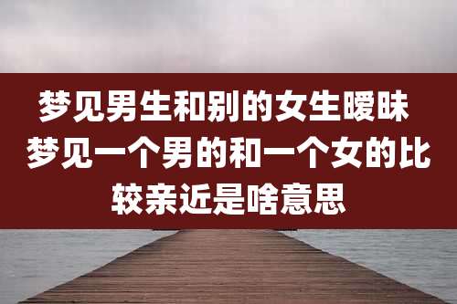 梦见男生和别的女生暧昧 梦见一个男的和一个女的比较亲近是啥意思