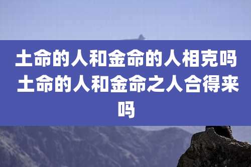 土命的人和金命的人相克吗 土命的人和金命之人合得来吗