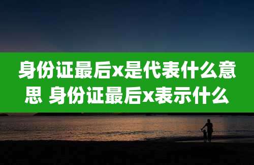 身份证最后x是代表什么意思 身份证最后x表示什么