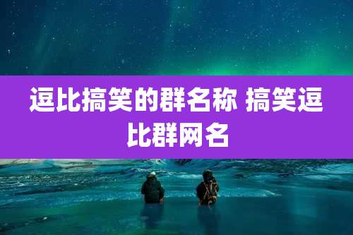 逗比搞笑的群名称 搞笑逗比群网名