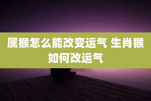 属猴怎么能改变运气 生肖猴如何改运气
