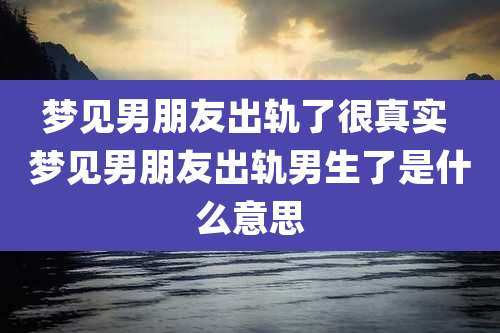 梦见男朋友出轨了很真实 梦见男朋友出轨男生了是什么意思