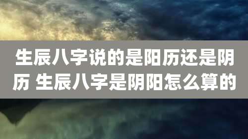 生辰八字说的是阳历还是阴历 生辰八字是阴阳怎么算的