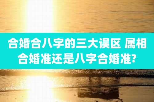 合婚合八字的三大误区 属相合婚准还是八字合婚准?