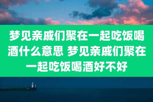 梦见亲戚们聚在一起吃饭喝酒什么意思 梦见亲戚们聚在一起吃饭喝酒好不好
