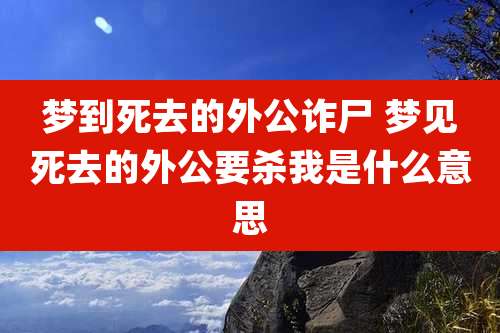梦到死去的外公诈尸 梦见死去的外公要杀我是什么意思