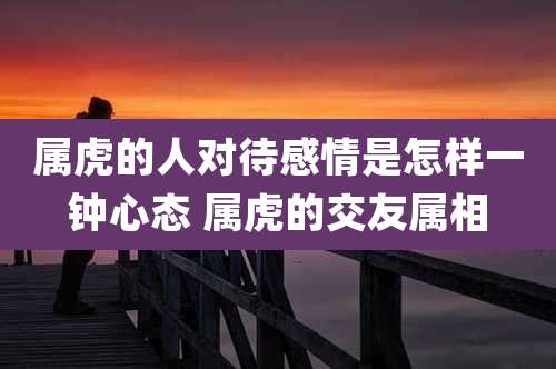 属虎的人对待感情是怎样一钟心态 属虎的交友属相