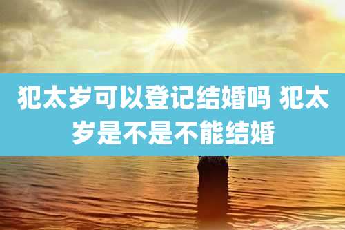 犯太岁可以登记结婚吗 犯太岁是不是不能结婚
