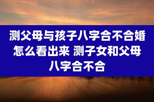 测父母与孩子八字合不合婚怎么看出来 测子女和父母八字合不合