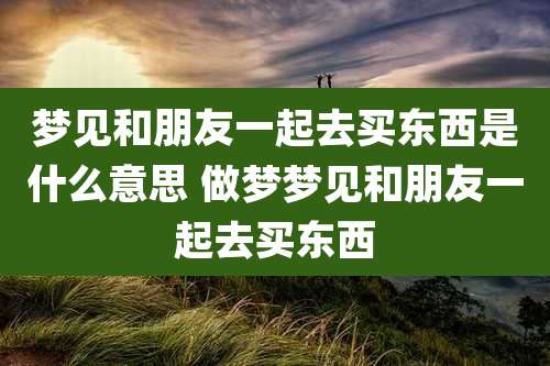 梦见和朋友一起去买东西是什么意思 做梦梦见和朋友一起去买东西