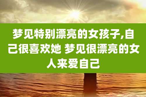 梦见特别漂亮的女孩子,自己很喜欢她 梦见很漂亮的女人来爱自己
