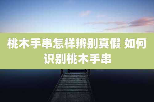 桃木手串怎样辨别真假 如何识别桃木手串