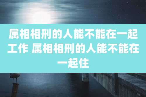 属相相刑的人能不能在一起工作 属相相刑的人能不能在一起住