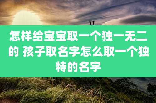 怎样给宝宝取一个独一无二的 孩子取名字怎么取一个独特的名字