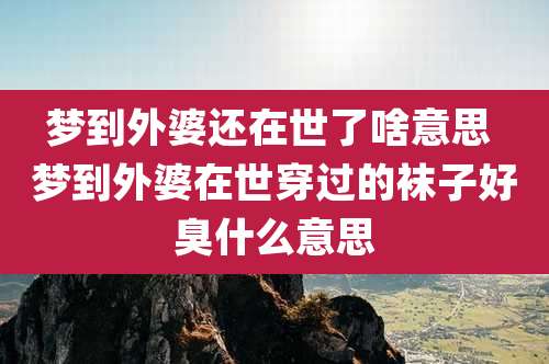梦到外婆还在世了啥意思 梦到外婆在世穿过的袜子好臭什么意思