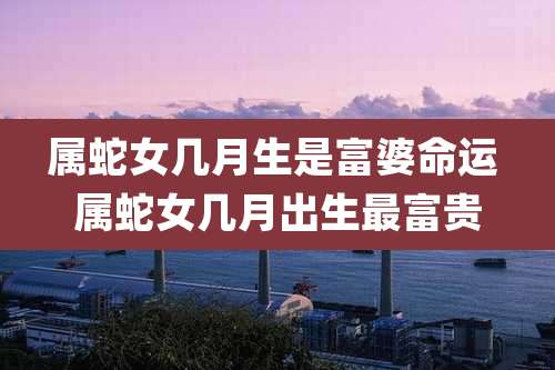 属蛇女几月生是富婆命运 属蛇女几月出生最富贵