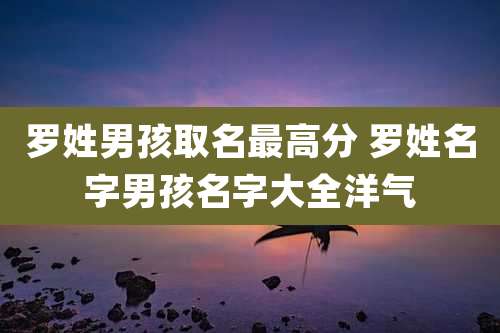 罗姓男孩取名最高分 罗姓名字男孩名字大全洋气