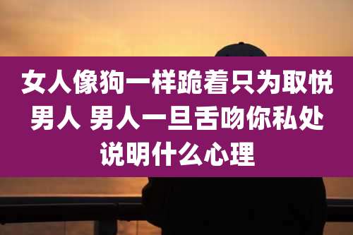 女人像狗一样跪着只为取悦男人 男人一旦舌吻你私处说明什么心理