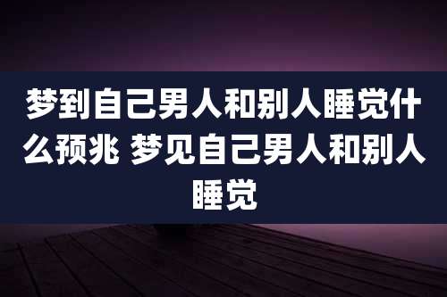 梦到自己男人和别人睡觉什么预兆 梦见自己男人和别人睡觉