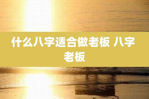 什么八字适合做老板 八字 老板