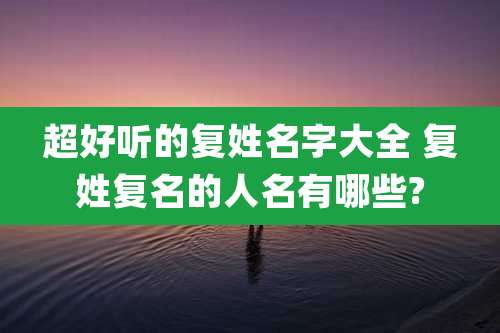 超好听的复姓名字大全 复姓复名的人名有哪些?