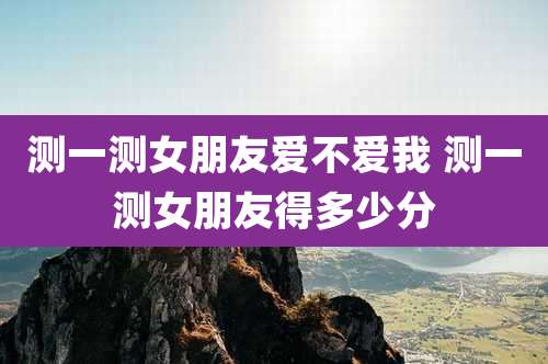测一测女朋友爱不爱我 测一测女朋友得多少分