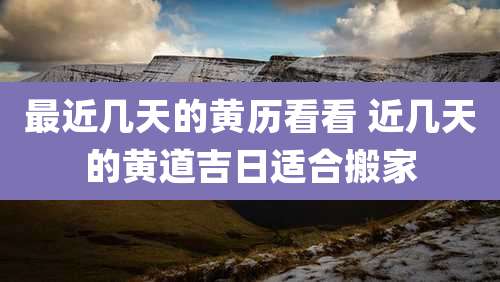 最近几天的黄历看看 近几天的黄道吉日适合搬家