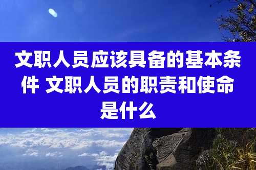 文职人员应该具备的基本条件 文职人员的职责和使命是什么