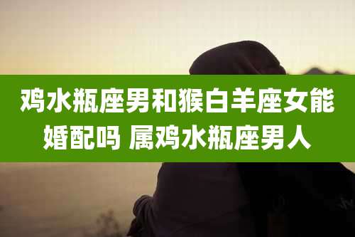 鸡水瓶座男和猴白羊座女能婚配吗 属鸡水瓶座男人