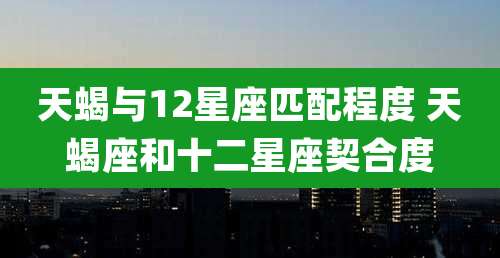 天蝎与12星座匹配程度 天蝎座和十二星座契合度