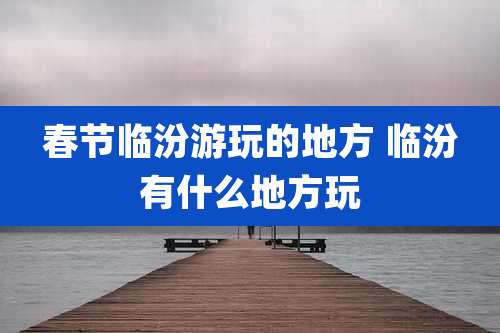 春节临汾游玩的地方 临汾有什么地方玩