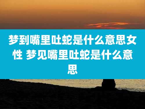 梦到嘴里吐蛇是什么意思女性 梦见嘴里吐蛇是什么意思