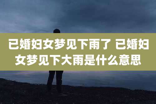 已婚妇女梦见下雨了 已婚妇女梦见下大雨是什么意思
