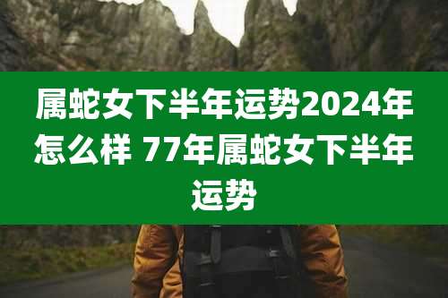 属蛇女下半年运势2024年怎么样 77年属蛇女下半年运势